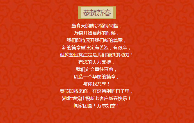 當春天的腳步悄悄來臨, 萬物開始復蘇的時候, 我們即將展開我們新的篇章, 新的篇章里注定有苦澀,有艱辛, 但這些困擾注定是我們前進的動力! 有您的大力支持, 我們定會勇往直前, 創造一個華麗的篇章, 與你我共享! 春節即將來臨,在這特別的日子里, 湖北博悅佳祝新老客戶新春快樂! 闔家團圓!萬事如意!